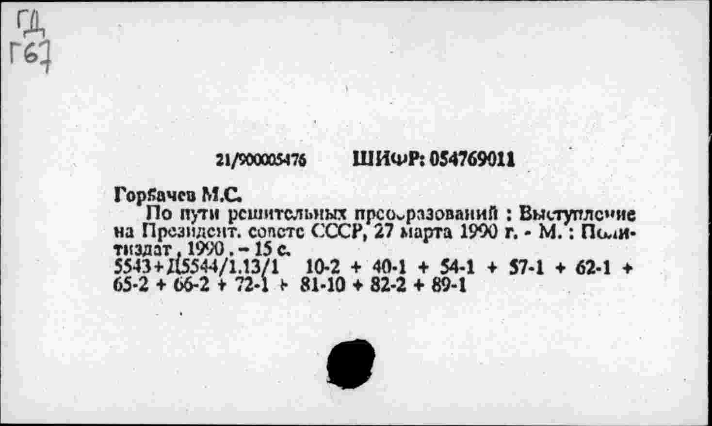 ﻿ГД
21/900005476 ШИФР: 054769011
Горбачев М.С.
По пути решительных преобразований : Выступление на Президент, совете СССР, 27 марта 1990 г. - М.: Политиздат. 199015 с.
5543+115544/1.13/1 10-2 + 40-1 + 54-1 + 57-1 ♦ 62-1 + 65-2 + 66-2 + 72-1 + 81-10 + 82-2 + 89-1